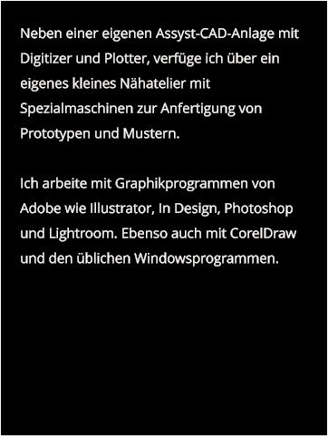 Neben einer eigenen Assyst-CAD-Anlage mit Digitizer und Plotter, verfüge ich über ein eigenes kleines Nähatelier mit Spezialmaschinen zur Anfertigung von Prototypen und Mustern.  Ich arbeite mit Graphikprogrammen von Adobe wie Illustrator, In Design, Photoshop und Lightroom. Ebenso auch mit CorelDraw und den üblichen Windowsprogrammen.