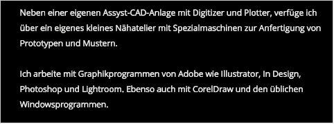 Neben einer eigenen Assyst-CAD-Anlage mit Digitizer und Plotter, verfüge ich über ein eigenes kleines Nähatelier mit Spezialmaschinen zur Anfertigung von Prototypen und Mustern.  Ich arbeite mit Graphikprogrammen von Adobe wie Illustrator, In Design, Photoshop und Lightroom. Ebenso auch mit CorelDraw und den üblichen Windowsprogrammen.