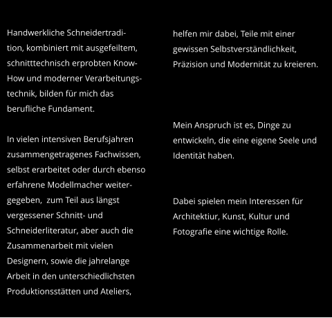 Handwerkliche Schneidertradi- tion, kombiniert mit ausgefeiltem, schnitttechnisch erprobten Know-How und moderner Verarbeitungs-technik, bilden für mich das berufliche Fundament.   In vielen intensiven Berufsjahren zusammengetragenes Fachwissen, selbst erarbeitet oder durch ebenso erfahrene Modellmacher weiter-gegeben,  zum Teil aus längst vergessener Schnitt- und Schneiderliteratur, aber auch die Zusammenarbeit mit vielen Designern, sowie die jahrelange Arbeit in den unterschiedlichsten Produktionsstätten und Ateliers, helfen mir dabei, Teile mit einer gewissen Selbstverständlichkeit, Präzision und Modernität zu kreieren.    Mein Anspruch ist es, Dinge zu entwickeln, die eine eigene Seele und Identität haben.   Dabei spielen mein Interessen für Architektiur, Kunst, Kultur und Fotografie eine wichtige Rolle.